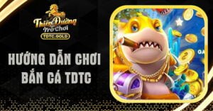 Hướng Dẫn Chơi Bắn Cá TDTC Chi Tiết Dành Cho Tân Thủ